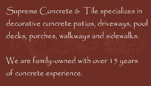 Supreme Concrete & Tile specializes in decorative concrete patios, driveways, pool decks, porches, walkways and sidewalks.  We are family-owned with over 15 years of concrete experience.
